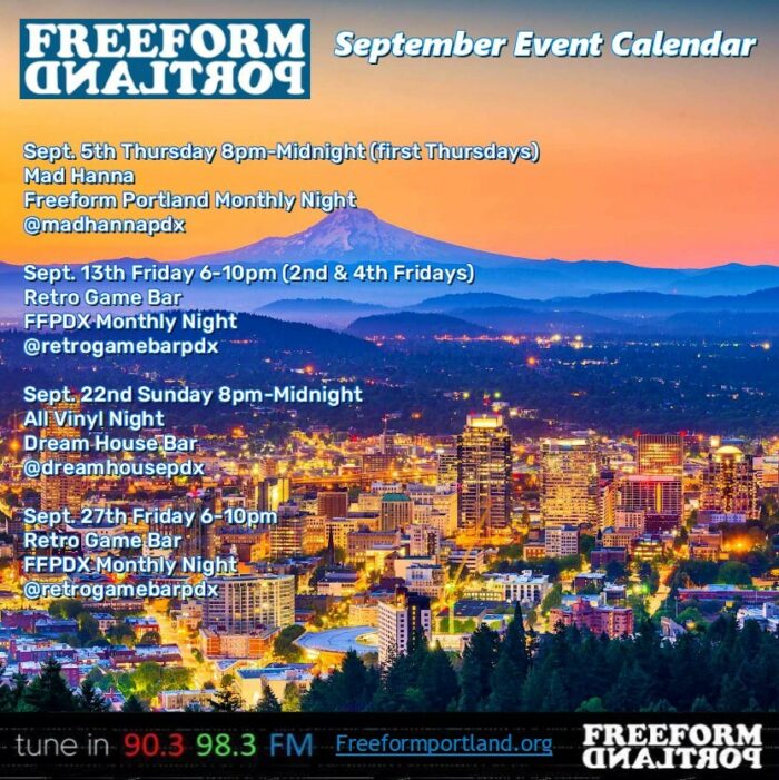 Freeform Portland September Event Calendar
Mad Hanna
Thursday, Sept. 5, 8 PM – Midnight
Freeform DJs play all vinyl
6129 NE Fremont St., Portland, OR 97213

Retro Game Bar
Friday, Sept. 13, 6 – 10pm
FFPDX Monthly Night
6720 NE Martin Luther King Jr. Blvd., Portland, OR 97211

Dream House Bar
Sunday, Sept. 22, 8pm – 12am
Freeform DJs play all vinyl
412 NE Beech St., Portland, OR 97212

Retro Game Bar
Friday, Sept. 27, 6 – 10pm
FFPDX Monthly Night
6720 NE Martin Luther King Jr. Blvd., Portland, OR 97211

Regular Monthly Events

Catch Freeform Portland DJs live every month and support Freeform Portland:

First Thursdays: Mad Hanna , 8 PM – Midnight
6129 NE Fremont St., Portland, OR 97213

Second and Fourth Fridays: Retro Game Bar , 6 – 10 PM
6720 NE Martin Luther King Jr. Blvd., Portland, OR 97211
