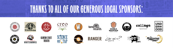 Thanks to all of our generous local sponsors: Alberta Rose Theatre, Mississippi Wreckers, Low Bar Chorale, Creo Chocolate, Tomorrow Records, Double Mountain, Fat Kitty Ramen, Collage Curated Art & Craft Supplies, Underwood, Music Millennium, Portland Winterhawks, Clinton Street Theater, Science on Tap, Too Many Records, Ranger Chocolate Co., Por Que No Taqueria, Dot's Cafe, The Mississippi Pizza Pub