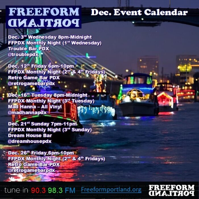 photo of parade of boats in the Willamette River with Christmas lights on them; text overlaid: Freeform Portland December Event Calendar Dec. 3d Wednesday 8pm-Midnight FFPDX Monthly Night (1st Wednesday) Trouble Bar PDX Dec. 12th Friday 6pm-10pm FFPDX Monthly Night (2nd & 4th Fridays) Retro Game Bar PDX Dec. 16th Tuesday 8pm-Midnight FFPDX-Monthly Night (3rd Tuesday) Mad Hanna — All Vinyl Dec. 21st Sunday 7pm-11pm. FFPDX Monthly Night (3rd Sunday) Dream House Bar Dec. 26th Friday 6pm-10pm FFPDX Monthly Night (2nd & 4th Fridays) Retro Game Bar PDX tune in 90.3 98.3 FM • freeformportland.org