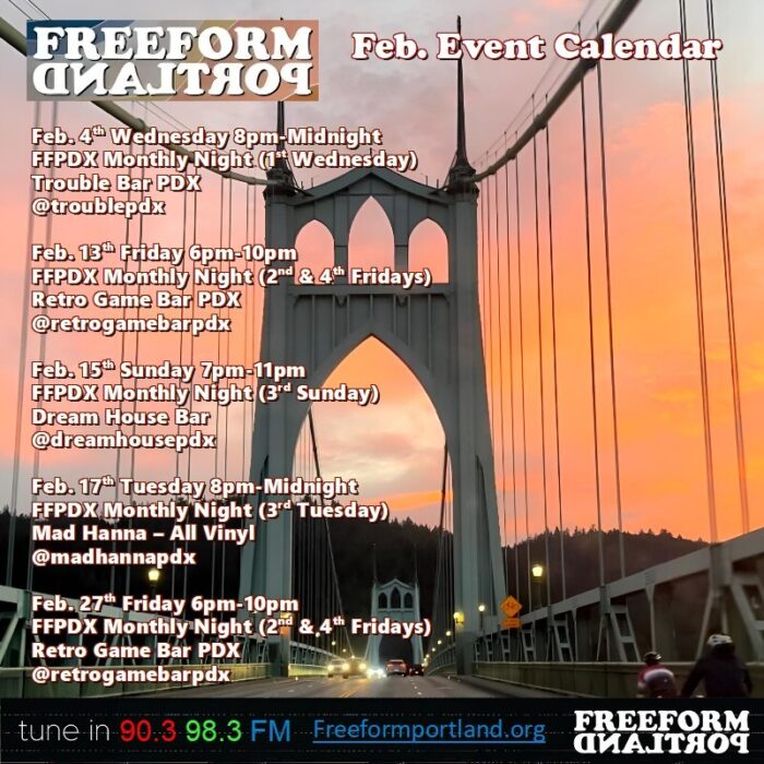 Freeform Portland Events Calendar • February 2026 • Wednesday, February 4th, 8 to midnight FFPDX Monthly Night (1st Wednesday) Trouble Bar: 5008 SE Division St., Portland, Oregon 97206 • Friday, February 13th, 6-10pm FFPDX Monthly Night (2nd and 4th Fridays) Retro Game Bar: 6720 NE Martin Luther King Jr. Blvd., Portland, OR 97211 • Sunday, February 15th, 7-11pm Freeform DJs play all vinyl (3rd Sunday) Dream House Bar: 412 NE Beech St., Portland, OR 97212 • Tuesday, February 17th, 8pm-midnight Freeform DJs play all vinyl (3rd Tuesday) Mad Hanna: 6129 NE Fremont St., Portland, OR 97213 • Friday, February 27th, 6-10pm FFPDX Monthly Night (2nd and 4th Fridays) Retro Game Bar: 6720 NE Martin Luther King Jr. Blvd., Portland, OR 97211