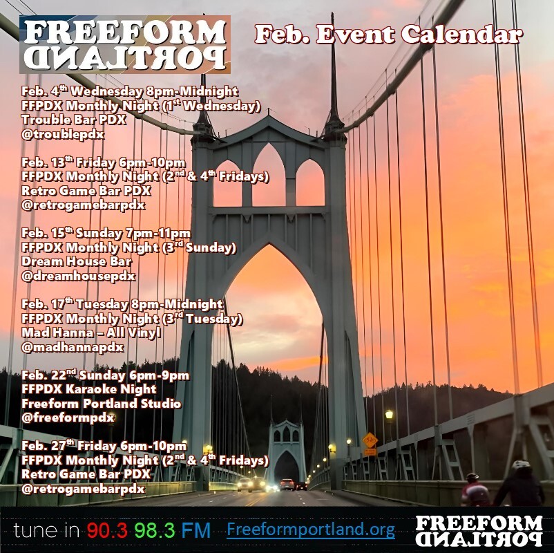 Freeform Portland Events Calendar, February 2026
 • Wednesday, February 4th, 8 to midnight FFPDX Monthly Night (1st Wednesday) at Trouble Bar: 5008 SE Division St., Portland, Oregon 97206
 • Friday, February 13th, 6-10pm FFPDX Monthly Night (2nd and 4th Fridays) at Retro Game Bar: 6720 NE Martin Luther King Jr. Blvd., Portland, OR 97211
 • Sunday, February 15th, 7-11pm Freeform DJs play all vinyl (3rd Sunday) at Dream House Bar: 412 NE Beech St., Portland, OR 97212
 • Tuesday, February 17th, 8pm-midnight Freeform DJs play all vinyl (3rd Tuesday) at Mad Hanna: 6129 NE Fremont St., Portland, OR 97213
 • Sunday, February 22nd, 6-9pm FFPDX Karaoke Night at Freeform Portland Studio: 6045 SE Stark St, Portland, OR 97215
 • Friday, February 27th, 6-10pm FFPDX Monthly Night (2nd and 4th Fridays) at Retro Game Bar: 6720 NE Martin Luther King Jr. Blvd., Portland, OR 97211