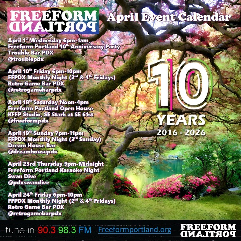 Freeform Portland Events Calendar, April 2026 • Wednesday, April 1st, 6pm to 1am: Freeform Portland 10th Anniversary Party at Trouble Bar: 5008 SE Division St., Portland, Oregon 97206 • Friday, April 10th, 6-10pm: Freeform Portland Monthly Night (2nd and 4th Fridays) at Retro Game Bar: 6720 NE Martin Luther King Jr. Blvd., Portland, OR 97211 • Saturday, April 18th, 12-4pm: Freeform Portland Open House at KFFP Studio: 6045 SE Stark St., Portland, OR 97215 • Sunday, April 19th, 7-11pm: Freeform DJs play all vinyl (3rd Sunday) at Dream House Bar: 412 NE Beech St., Portland, OR 97212 • Thursday, April 23rd, 9pm-midnight: Freeform Portland Karaoke Night at Swan Dive: 727 SE Grand Ave, Portland, OR 97214 Friday, April 24th, 6-10pm: Freeform Portland Monthly Night (2nd and 4th Fridays) at Retro Game Bar: 6720 NE Martin Luther King Jr. Blvd., Portland, OR 97211 •