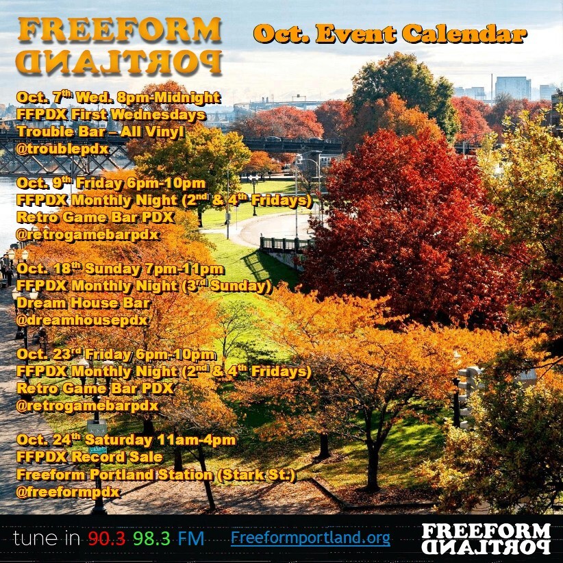 Freeform Portland Events Calendar, October 2026
 • Wednesday, October 7, 8pm-midnight at Trouble Bar: Freeform Portland Monthly Night (1st Wednesday)
 • Friday, October 9, 6-10pm at Retro Game Bar: Freeform Portland Monthly Night (2nd and 4th Fridays)
 • Sunday, October 18, 7-11pm at Dream House Bar: Freeform Portland Monthly Night (3rd Sunday)
 • Friday, October 23, 6-10pm: Freeform Portland Monthly Night (2nd and 4th Fridays) at Retro Game Bar
 • Saturday, October 24, 11am-4pm: Freeform Portland Record Sale at Freeform Portland Station (6045 SE Stark St)